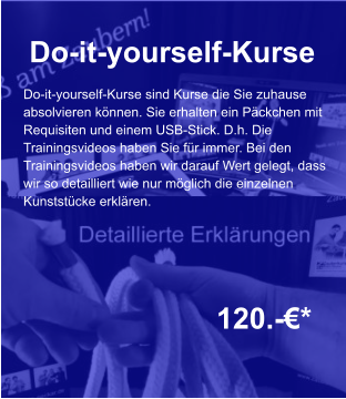 Do-it-yourself-Kurse  120.-€*  Do-it-yourself-Kurse sind Kurse die Sie zuhause absolvieren können. Sie erhalten ein Päckchen mit  Requisiten und einem USB-Stick. D.h. Die  Trainingsvideos haben Sie für immer. Bei den  Trainingsvideos haben wir darauf Wert gelegt, dass wir so detailliert wie nur möglich die einzelnen  Kunststücke erklären.