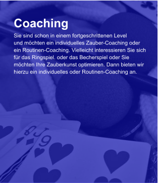 Coaching Sie sind schon in einem fortgeschrittenen Level und möchten ein individuelles Zauber-Coaching oder  ein Routinen-Coaching. Vielleicht interessieren Sie sich  für das Ringspiel. oder das Becherspiel oder Sie  möchten Ihre Zauberkunst optimieren. Dann bieten wir  hierzu ein individuelles oder Routinen-Coaching an.