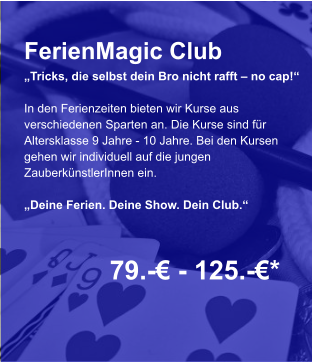 FerienMagic Club „Tricks, die selbst dein Bro nicht rafft – no cap!“  In den Ferienzeiten bieten wir Kurse aus verschiedenen Sparten an. Die Kurse sind für Altersklasse 9 Jahre - 10 Jahre. Bei den Kursen gehen wir individuell auf die jungen ZauberkünstlerInnen ein.  „Deine Ferien. Deine Show. Dein Club.“   79.-€ - 125.-€*