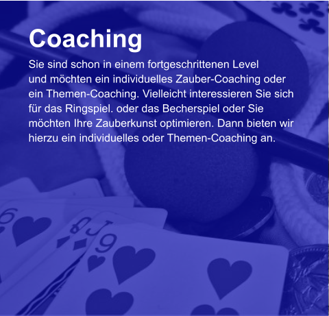 Coaching Sie sind schon in einem fortgeschrittenen Level und möchten ein individuelles Zauber-Coaching oder  ein Themen-Coaching. Vielleicht interessieren Sie sich  für das Ringspiel. oder das Becherspiel oder Sie  möchten Ihre Zauberkunst optimieren. Dann bieten wir  hierzu ein individuelles oder Themen-Coaching an.