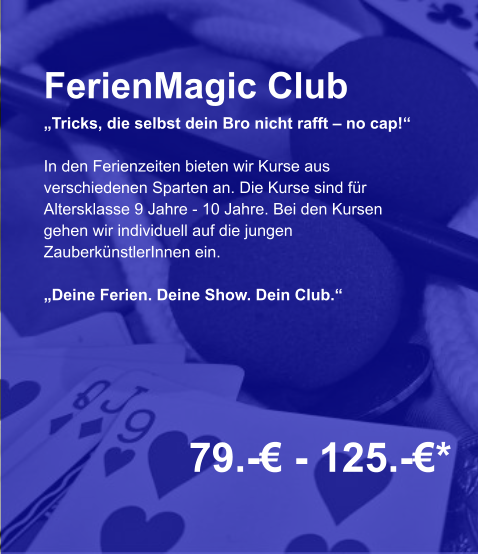 FerienMagic Club „Tricks, die selbst dein Bro nicht rafft – no cap!“  In den Ferienzeiten bieten wir Kurse aus verschiedenen Sparten an. Die Kurse sind für Altersklasse 9 Jahre - 10 Jahre. Bei den Kursen gehen wir individuell auf die jungen ZauberkünstlerInnen ein.  „Deine Ferien. Deine Show. Dein Club.“    79.-€ - 125.-€*