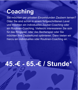 Coaching Sie möchten per privaten Einzelstunden Zaubern lernen? Oder Sie sind schon in einem fortgeschrittenen Level und möchten ein individuelles Zauber-Coaching oder  ein Routinen-Coaching. Vielleicht interessieren Sie sich  für das Ringspiel. oder das Becherspiel oder Sie  möchten Ihre Zauberkunst optimieren. Dann bieten wir  hierzu ein individuelles oder Routinen-Coaching an.     45.-€ - 65.-€ / Stunde*