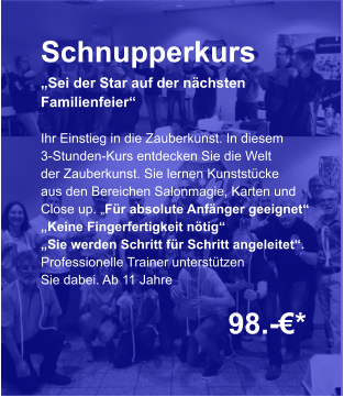 Schnupperkurs „Sei der Star auf der nächsten  Familienfeier“  Ihr Einstieg in die Zauberkunst. In diesem 3-Stunden-Kurs entdecken Sie die Welt der Zauberkunst. Sie lernen Kunststücke aus den Bereichen Salonmagie, Karten und Close up. „Für absolute Anfänger geeignet“ „Keine Fingerfertigkeit nötig“ „Sie werden Schritt für Schritt angeleitet“. Professionelle Trainer unterstützen Sie dabei. Ab 11 Jahre    98.-€*